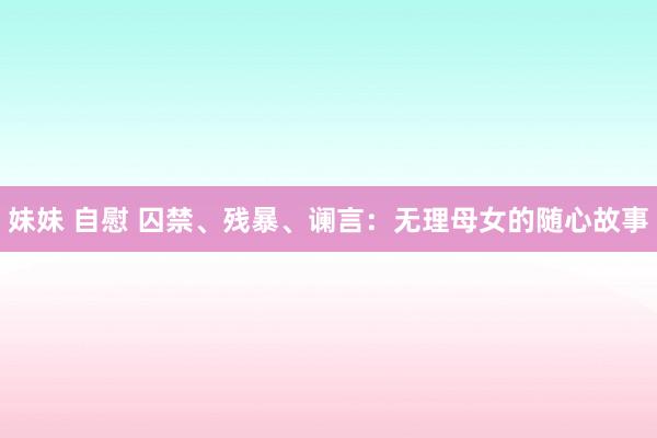 妹妹 自慰 囚禁、残暴、谰言：无理母女的随心故事