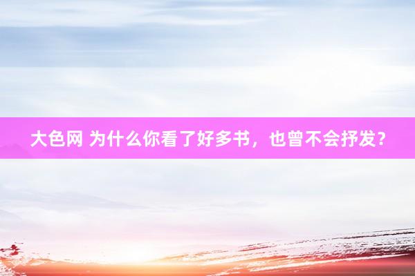 大色网 为什么你看了好多书，也曾不会抒发？