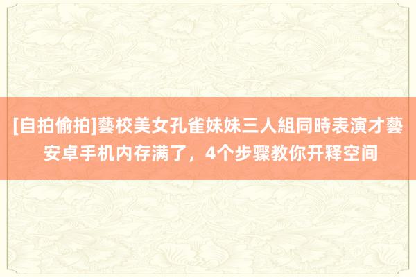 [自拍偷拍]藝校美女孔雀妹妹三人組同時表演才藝 安卓手机内存满了，4个步骤教你开释空间