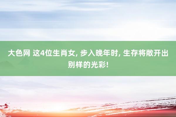 大色网 这4位生肖女， 步入晚年时， 生存将敞开出别样的光彩!