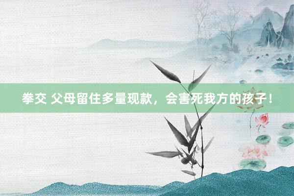 拳交 父母留住多量现款,会害死我方的孩子!