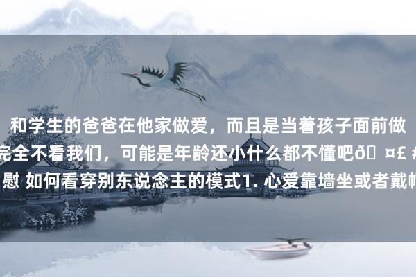 和学生的爸爸在他家做爱,而且是当着孩子面前做爱,太刺激了,孩子完全不看我们,可能是年龄还小什么都不懂吧🤣 #同城 #文爱 #自慰 如何看穿别东说念主的模式1. 心爱靠墙坐或者戴帽子的东说念主,往往想和其他东说念主