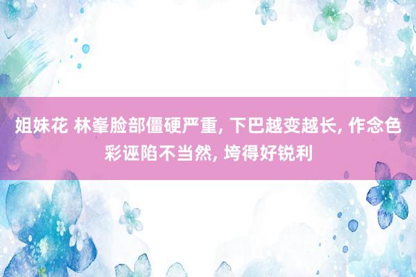 姐妹花 林峯脸部僵硬严重， 下巴越变越长， 作念色彩诬陷不当然， 垮得好锐利