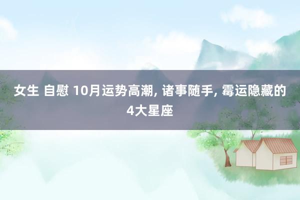 女生 自慰 10月运势高潮， 诸事随手， 霉运隐藏的4大星座