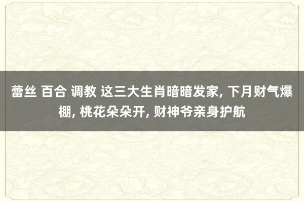 蕾丝 百合 调教 这三大生肖暗暗发家， 下月财气爆棚， 桃花朵朵开， 财神爷亲身护航