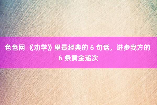 色色网 《劝学》里最经典的 6 句话，进步我方的 6 条黄金递次