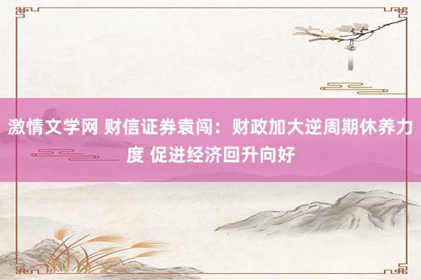 激情文学网 财信证券袁闯：财政加大逆周期休养力度 促进经济回升向好