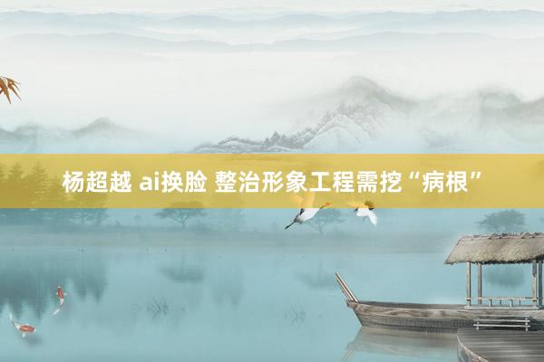 杨超越 ai换脸 整治形象工程需挖“病根”