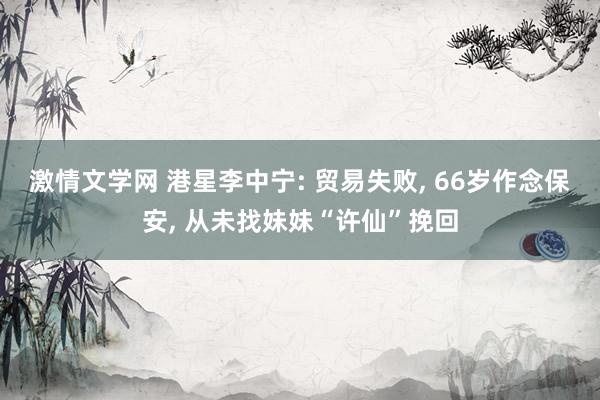 激情文学网 港星李中宁: 贸易失败， 66岁作念保安， 从未找妹妹“许仙”挽回