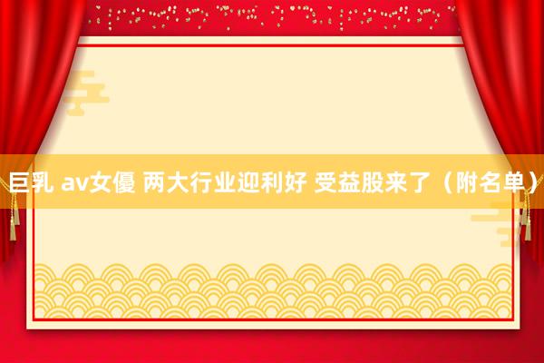 巨乳 av女優 两大行业迎利好 受益股来了（附名单）