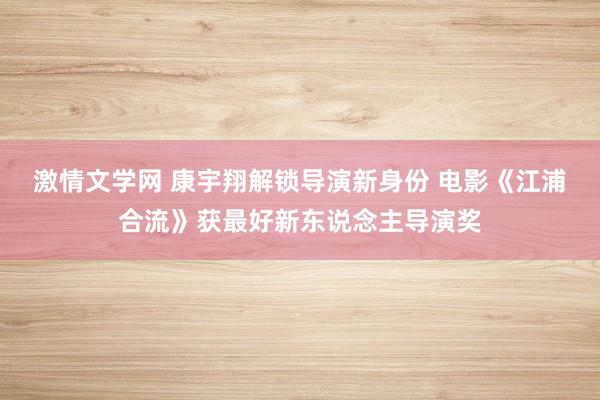 激情文学网 康宇翔解锁导演新身份 电影《江浦合流》获最好新东说念主导演奖