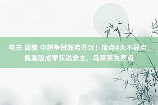 电击 调教 中超争冠跌宕升沉！清点4大不异点，魏震险成罪东说念主，马莱莱失赛点