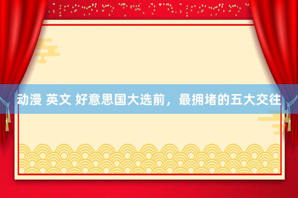 动漫 英文 好意思国大选前，最拥堵的五大交往