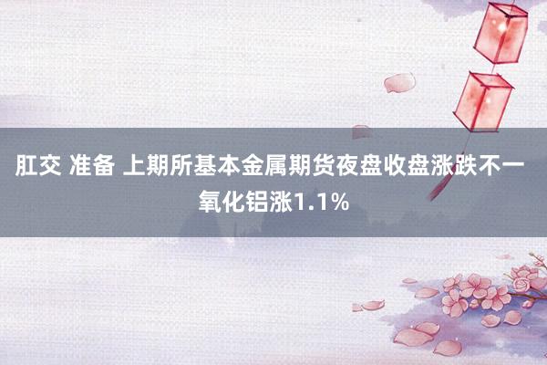 肛交 准备 上期所基本金属期货夜盘收盘涨跌不一 氧化铝涨1.1%