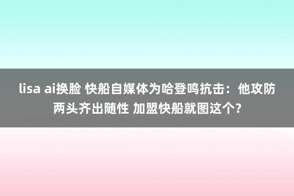 lisa ai换脸 快船自媒体为哈登鸣抗击：他攻防两头齐出随性 加盟快船就图这个？