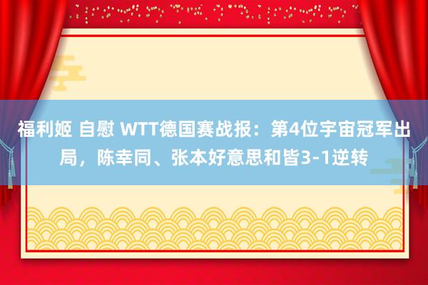 福利姬 自慰 WTT德国赛战报：第4位宇宙冠军出局，陈幸同、张本好意思和皆3-1逆转