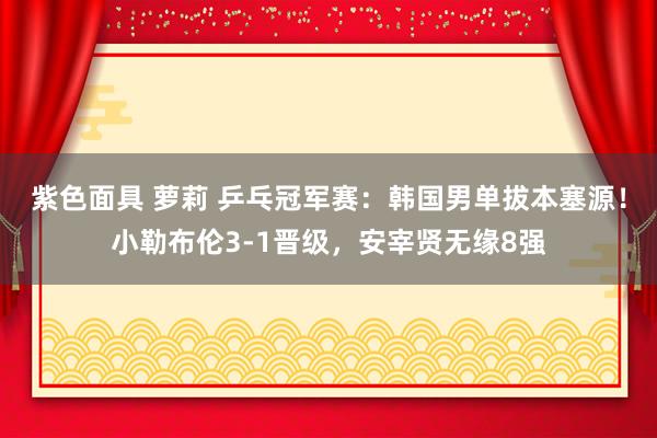 紫色面具 萝莉 乒乓冠军赛：韩国男单拔本塞源！小勒布伦3-1晋级，安宰贤无缘8强