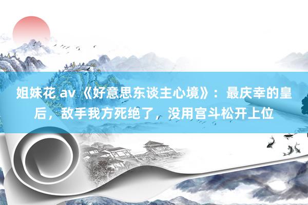 姐妹花 av 《好意思东谈主心境》：最庆幸的皇后，敌手我方死绝了，没用宫斗松开上位