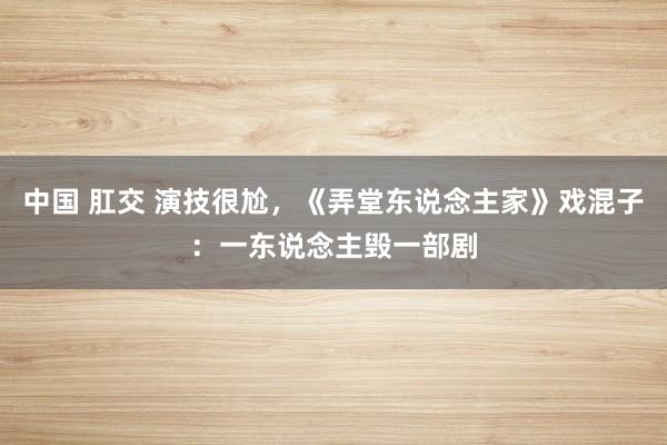 中国 肛交 演技很尬，《弄堂东说念主家》戏混子：一东说念主毁一部剧