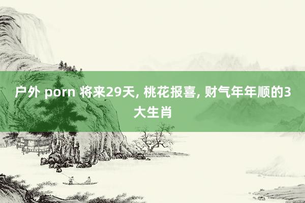 户外 porn 将来29天， 桃花报喜， 财气年年顺的3大生肖