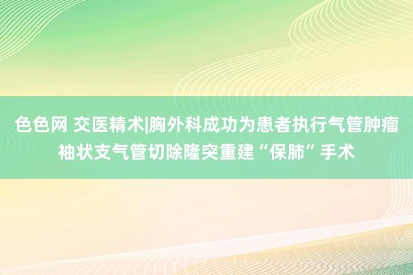 色色网 交医精术|胸外科成功为患者执行气管肿瘤袖状支气管切除隆突重建“保肺”手术