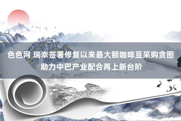 色色网 瑞幸签署修复以来最大额咖啡豆采购贪图 助力中巴产业配合再上新台阶