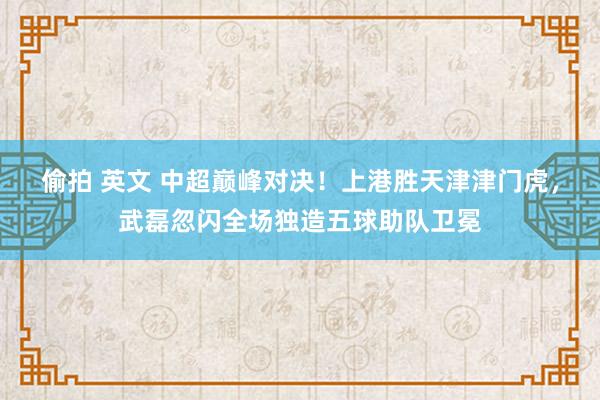 偷拍 英文 中超巅峰对决！上港胜天津津门虎，武磊忽闪全场独造五球助队卫冕