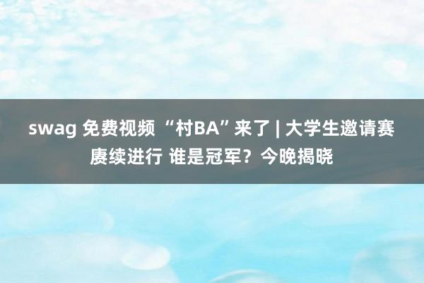 swag 免费视频 “村BA”来了 | 大学生邀请赛赓续进行 谁是冠军？今晚揭晓