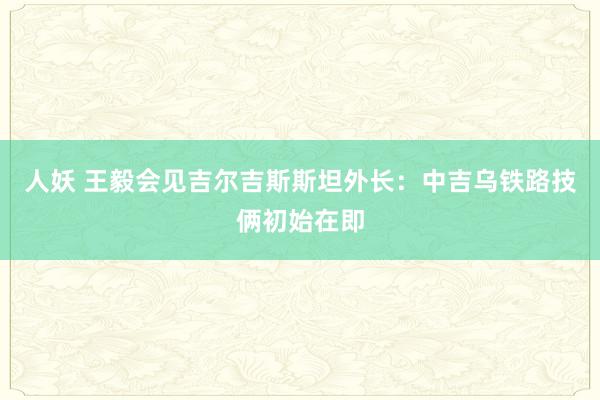 人妖 王毅会见吉尔吉斯斯坦外长：中吉乌铁路技俩初始在即