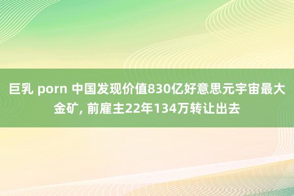巨乳 porn 中国发现价值830亿好意思元宇宙最大金矿， 前雇主22年134万转让出去