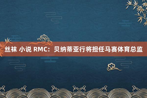 丝袜 小说 RMC：贝纳蒂亚行将担任马赛体育总监