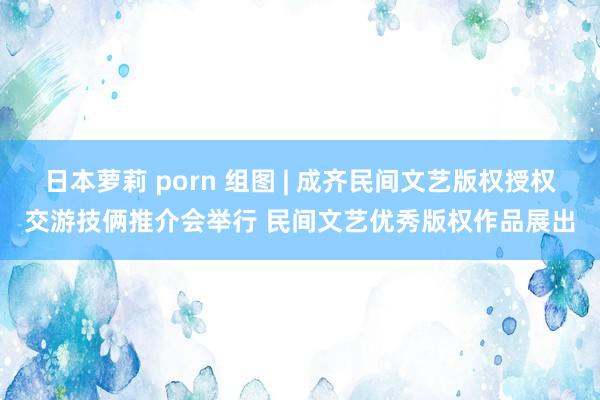日本萝莉 porn 组图 | 成齐民间文艺版权授权交游技俩推介会举行 民间文艺优秀版权作品展出