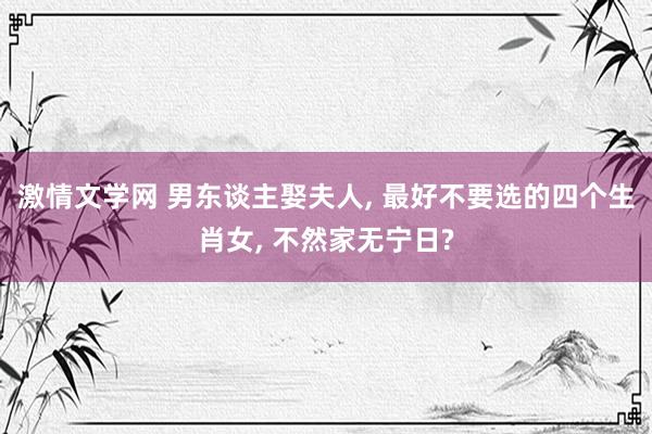 激情文学网 男东谈主娶夫人， 最好不要选的四个生肖女， 不然家无宁日?