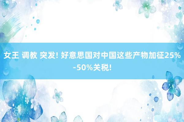女王 调教 突发! 好意思国对中国这些产物加征25%-50%关税!