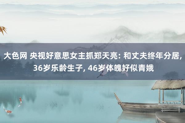 大色网 央视好意思女主抓郑天亮: 和丈夫终年分居， 36岁乐龄生子， 46岁体魄好似青娥