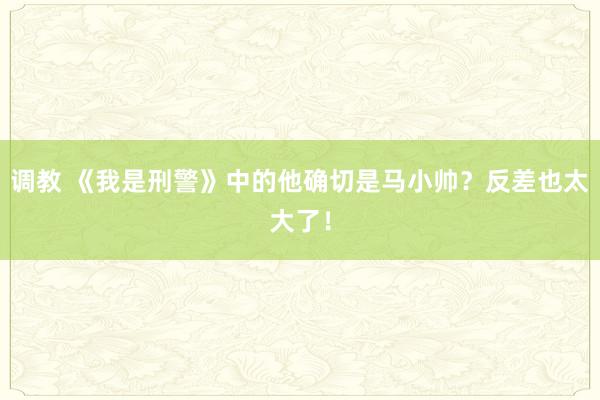 调教 《我是刑警》中的他确切是马小帅？反差也太大了！