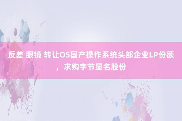反差 眼镜 转让OS国产操作系统头部企业LP份额，求购字节显名股份