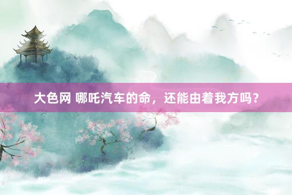 大色网 哪吒汽车的命，还能由着我方吗？