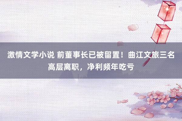 激情文学小说 前董事长已被留置！曲江文旅三名高层离职，净利频年吃亏