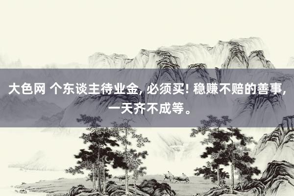 大色网 个东谈主待业金， 必须买! 稳赚不赔的善事， 一天齐不成等。