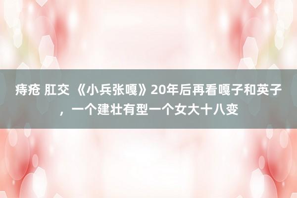 痔疮 肛交 《小兵张嘎》20年后再看嘎子和英子，一个建壮有型一个女大十八变