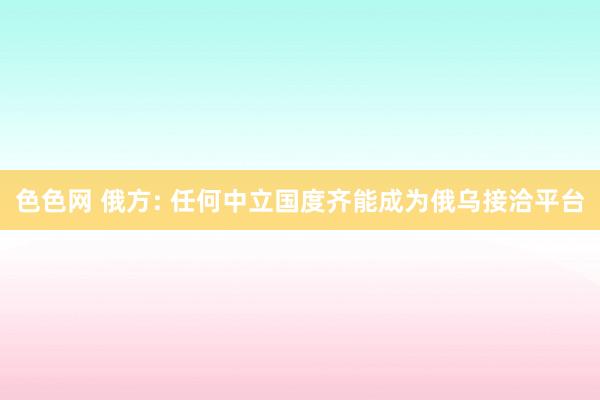 色色网 俄方: 任何中立国度齐能成为俄乌接洽平台