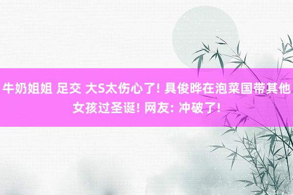 牛奶姐姐 足交 大S太伤心了! 具俊晔在泡菜国带其他女孩过圣诞! 网友: 冲破了!