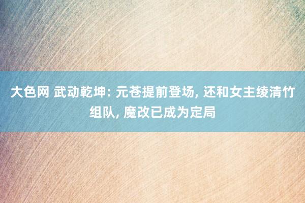 大色网 武动乾坤: 元苍提前登场， 还和女主绫清竹组队， 魔改已成为定局