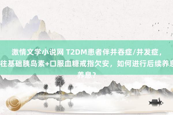 激情文学小说网 T2DM患者伴并吞症/并发症，既往基础胰岛素+口服血糖戒指欠安，如何进行后续养息？