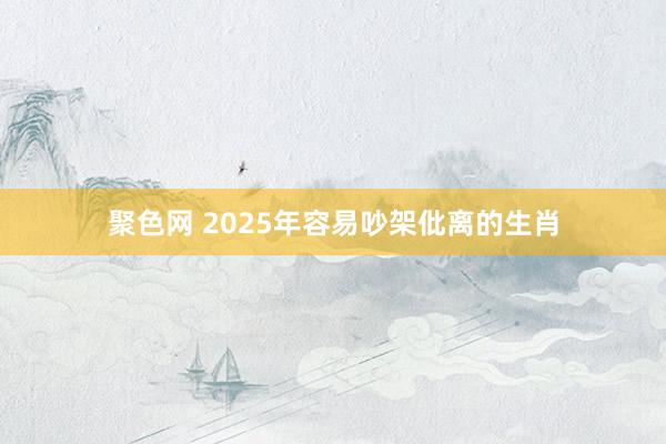 聚色网 2025年容易吵架仳离的生肖