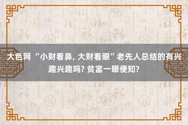 大色网 “小财看鼻， 大财看眼”老先人总结的有兴趣兴趣吗? 贫富一眼便知?