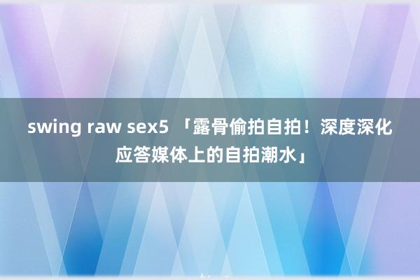 swing raw sex5 「露骨偷拍自拍！深度深化应答媒体上的自拍潮水」