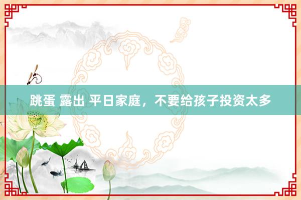 跳蛋 露出 平日家庭，不要给孩子投资太多