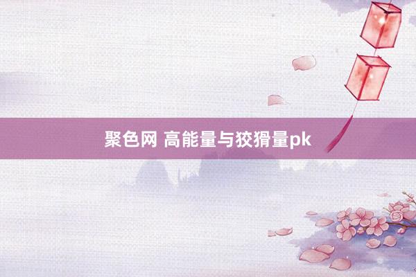 聚色网 高能量与狡猾量pk